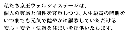 私たち京王ウェルシィステージは、個人の尊厳と個性を尊重しつつ、人生最高の時期をいつまでも元気で健やかに謳歌していただける安心・安全・快適な住まいを提供いたします。